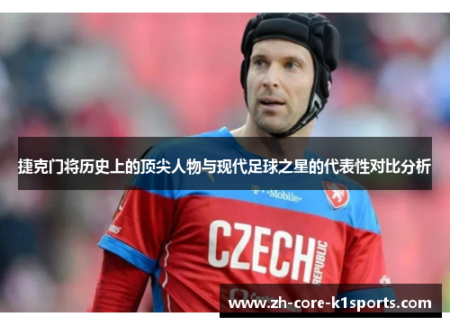 捷克门将历史上的顶尖人物与现代足球之星的代表性对比分析