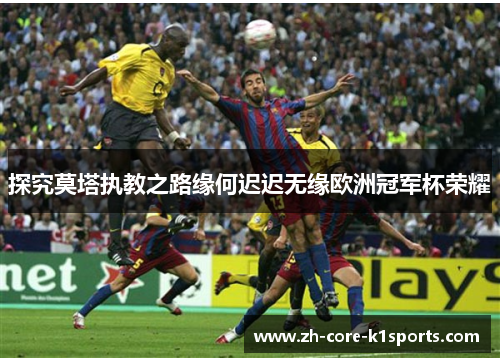 探究莫塔执教之路缘何迟迟无缘欧洲冠军杯荣耀