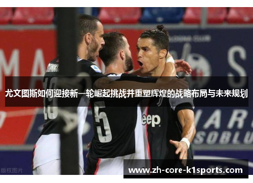 尤文图斯如何迎接新一轮崛起挑战并重塑辉煌的战略布局与未来规划