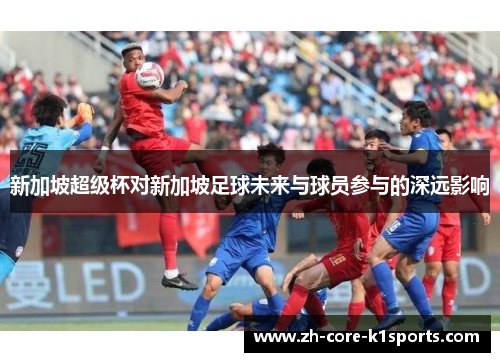 新加坡超级杯对新加坡足球未来与球员参与的深远影响
