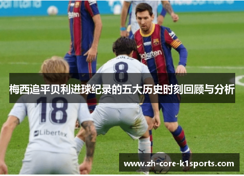 梅西追平贝利进球纪录的五大历史时刻回顾与分析 梅西追平贝利进球纪录的五大历史时刻回顾与分析